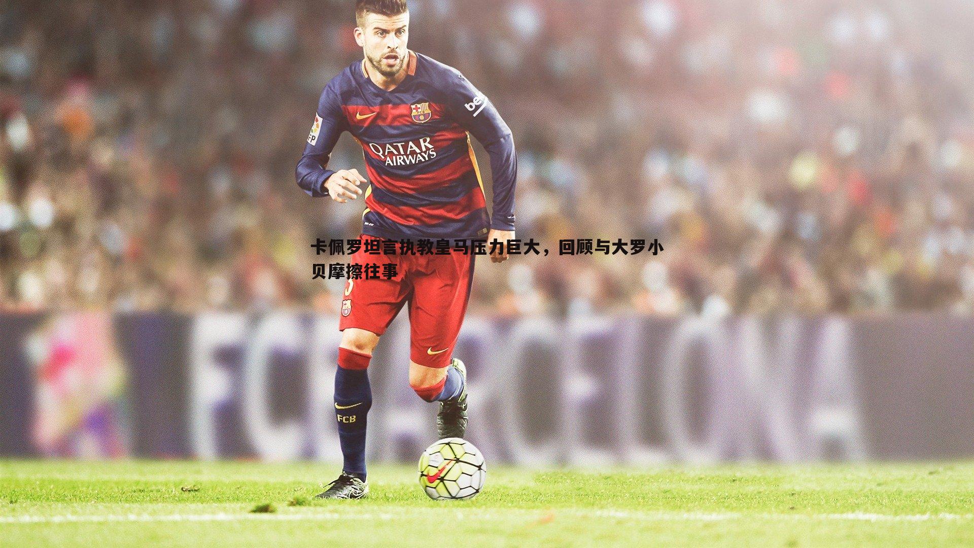 卡佩罗坦言执教皇马压力巨大，回顾与大罗小贝摩擦往事